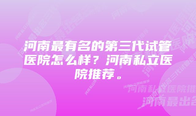 河南最有名的第三代试管医院怎么样？河南私立医院推荐。