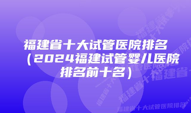 福建省十大试管医院排名（2024福建试管婴儿医院排名前十名）