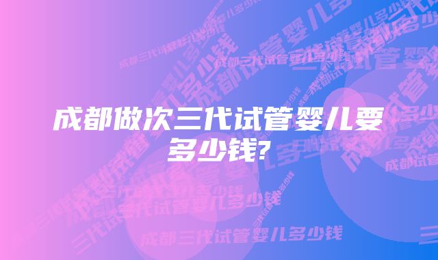 成都做次三代试管婴儿要多少钱?