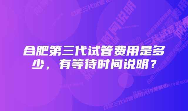 合肥第三代试管费用是多少，有等待时间说明？