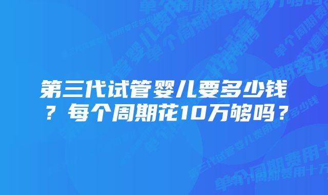 第三代试管婴儿要多少钱？每个周期花10万够吗？