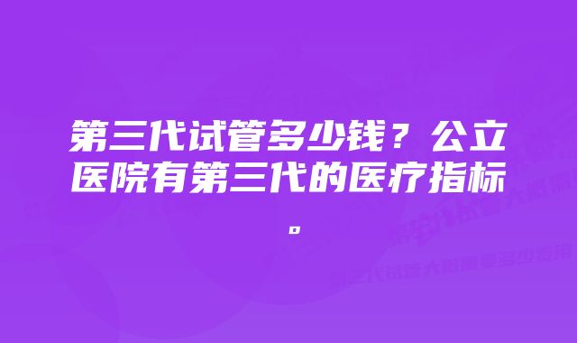 第三代试管多少钱？公立医院有第三代的医疗指标。