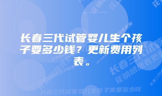 长春三代试管婴儿生个孩子要多少钱？更新费用列表。