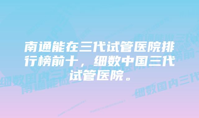 南通能在三代试管医院排行榜前十，细数中国三代试管医院。