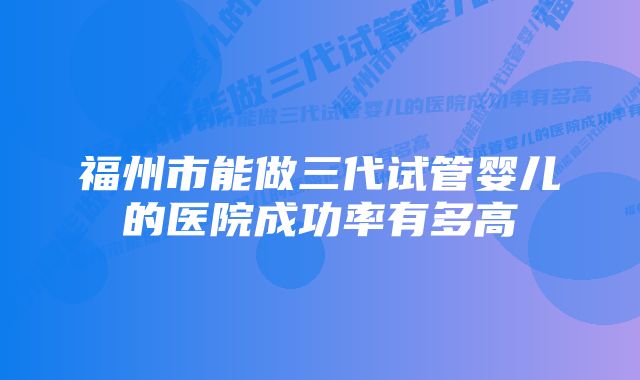 福州市能做三代试管婴儿的医院成功率有多高