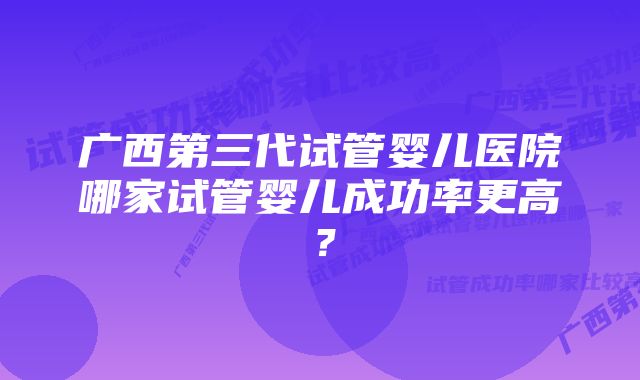 广西第三代试管婴儿医院哪家试管婴儿成功率更高？