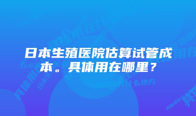 日本生殖医院估算试管成本。具体用在哪里？