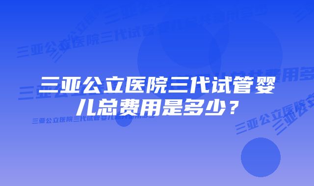 三亚公立医院三代试管婴儿总费用是多少？