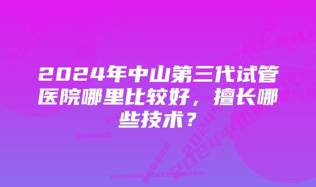 2024年中山第三代试管医院哪里比较好，擅长哪些技术？