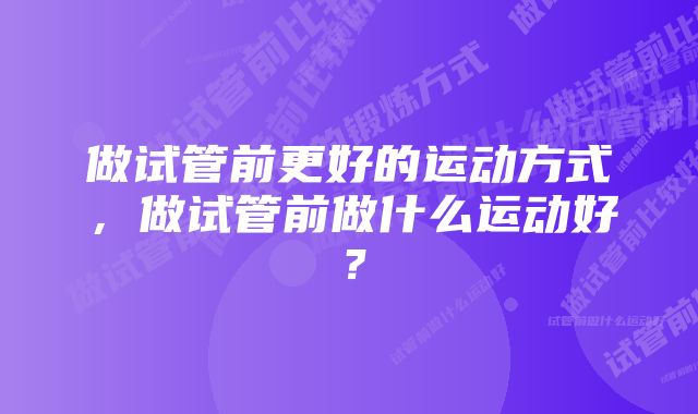 做试管前更好的运动方式，做试管前做什么运动好？