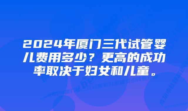 2024年厦门三代试管婴儿费用多少？更高的成功率取决于妇女和儿童。