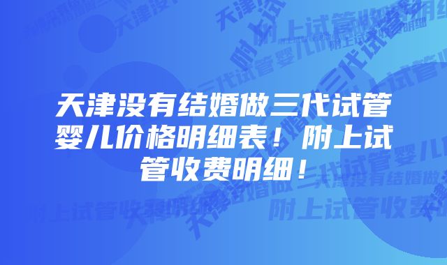 天津没有结婚做三代试管婴儿价格明细表！附上试管收费明细！