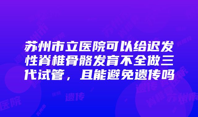 苏州市立医院可以给迟发性脊椎骨骼发育不全做三代试管，且能避免遗传吗