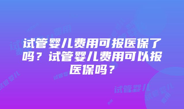 试管婴儿费用可报医保了吗？试管婴儿费用可以报医保吗？