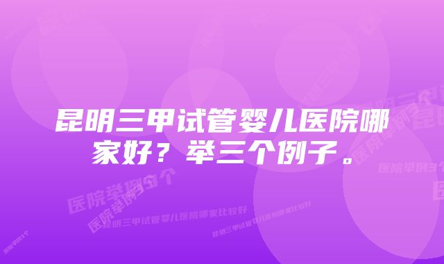 昆明三甲试管婴儿医院哪家好？举三个例子。