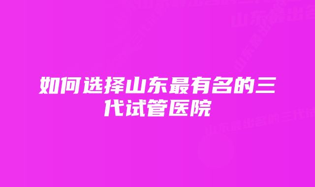 如何选择山东最有名的三代试管医院