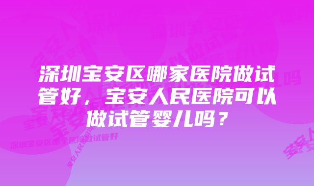 深圳宝安区哪家医院做试管好，宝安人民医院可以做试管婴儿吗？