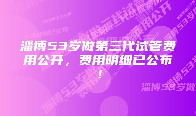 淄博53岁做第三代试管费用公开，费用明细已公布！