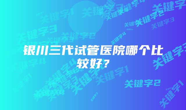 银川三代试管医院哪个比较好？