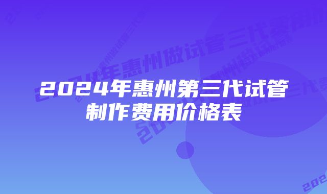 2024年惠州第三代试管制作费用价格表