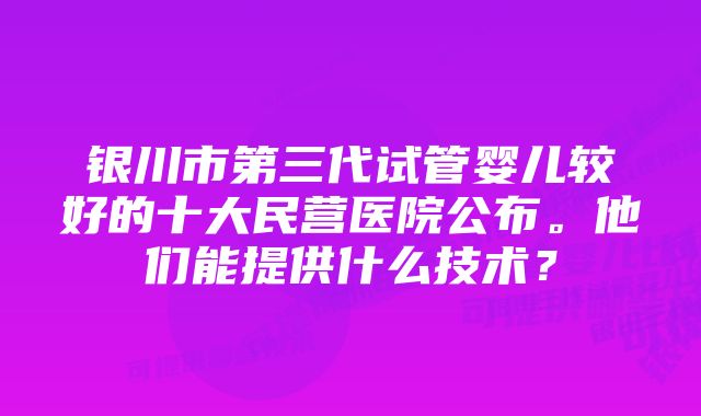 银川市第三代试管婴儿较好的十大民营医院公布。他们能提供什么技术？