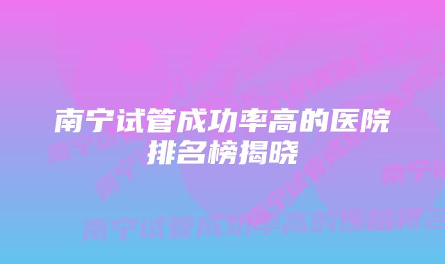 南宁试管成功率高的医院排名榜揭晓