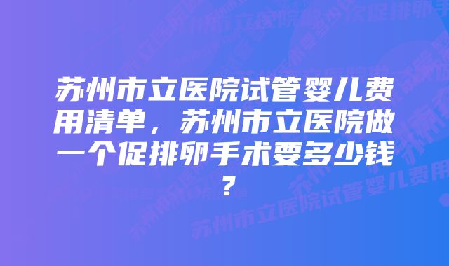 苏州市立医院试管婴儿费用清单，苏州市立医院做一个促排卵手术要多少钱？