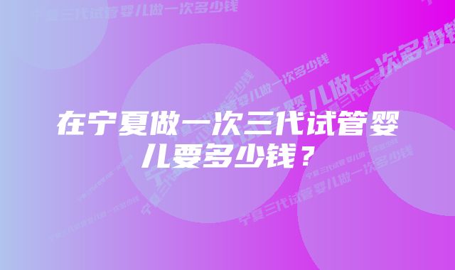 在宁夏做一次三代试管婴儿要多少钱？