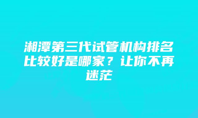 湘潭第三代试管机构排名比较好是哪家？让你不再迷茫