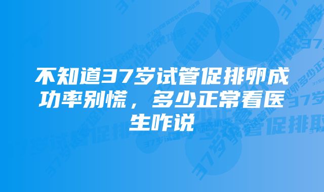 不知道37岁试管促排卵成功率别慌，多少正常看医生咋说