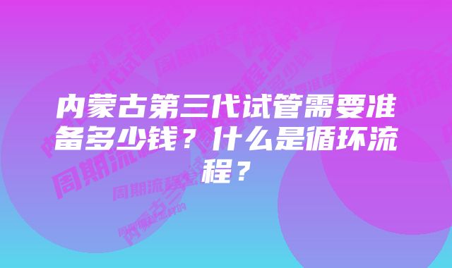 内蒙古第三代试管需要准备多少钱？什么是循环流程？