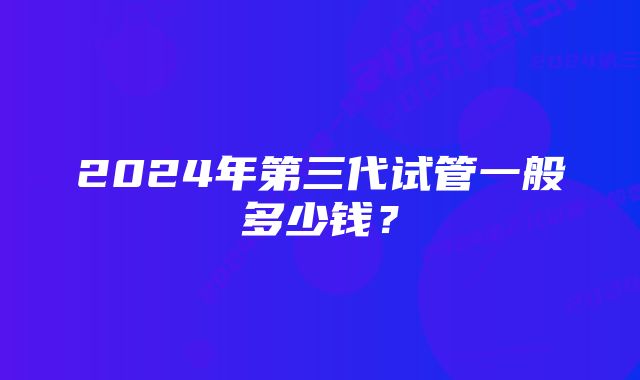 2024年第三代试管一般多少钱？