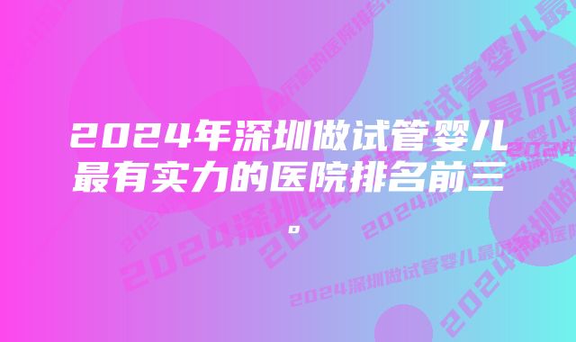 2024年深圳做试管婴儿最有实力的医院排名前三。