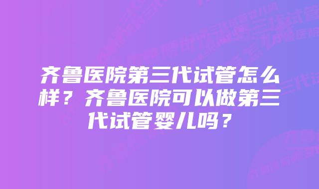 齐鲁医院第三代试管怎么样？齐鲁医院可以做第三代试管婴儿吗？