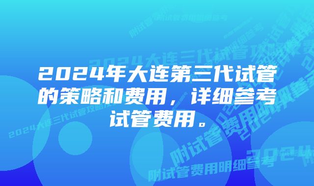 2024年大连第三代试管的策略和费用，详细参考试管费用。