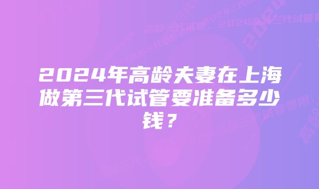 2024年高龄夫妻在上海做第三代试管要准备多少钱？