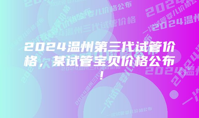 2024温州第三代试管价格，某试管宝贝价格公布！