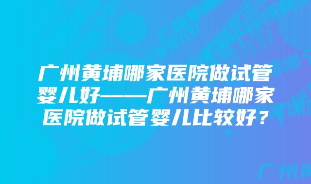 广州黄埔哪家医院做试管婴儿好——广州黄埔哪家医院做试管婴儿比较好？