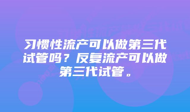 习惯性流产可以做第三代试管吗？反复流产可以做第三代试管。