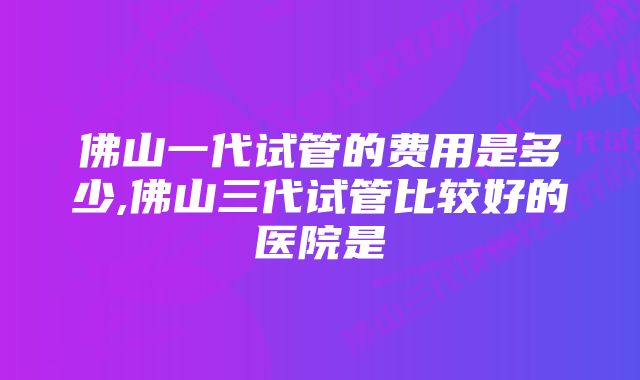 佛山一代试管的费用是多少,佛山三代试管比较好的医院是