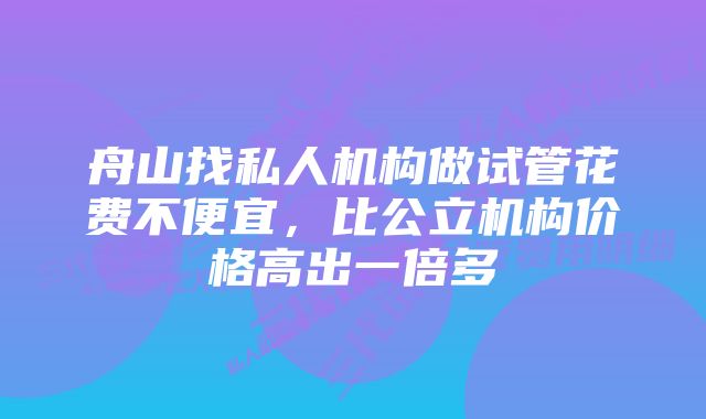 舟山找私人机构做试管花费不便宜，比公立机构价格高出一倍多