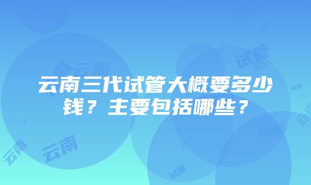 云南三代试管大概要多少钱？主要包括哪些？