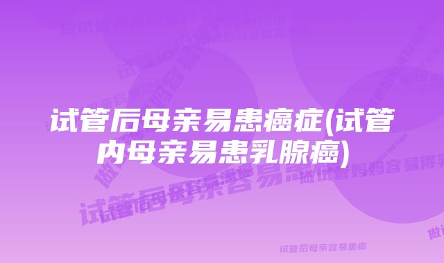 试管后母亲易患癌症(试管内母亲易患乳腺癌)