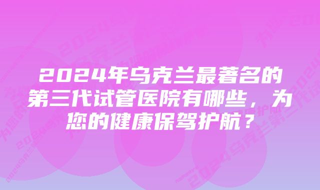 2024年乌克兰最著名的第三代试管医院有哪些，为您的健康保驾护航？