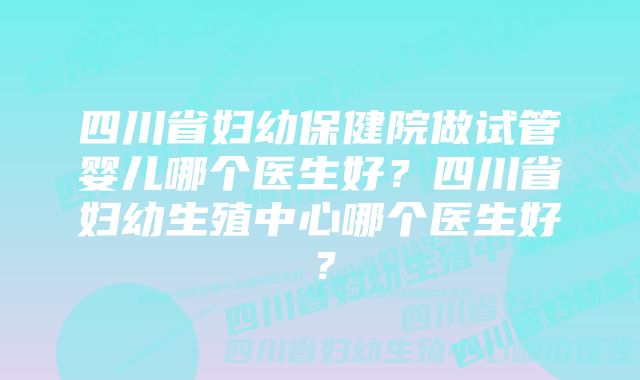 四川省妇幼保健院做试管婴儿哪个医生好？四川省妇幼生殖中心哪个医生好？