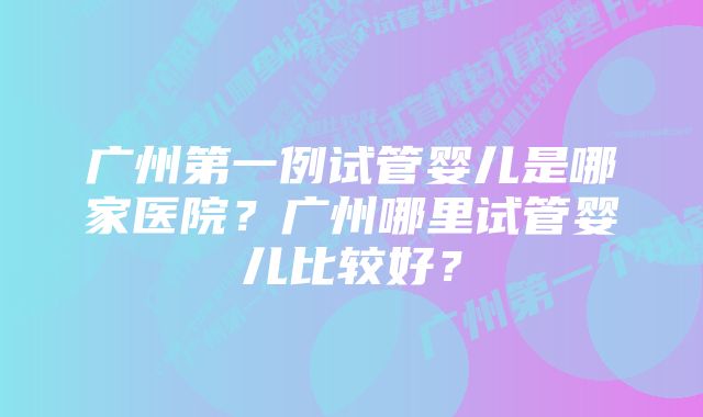 广州第一例试管婴儿是哪家医院？广州哪里试管婴儿比较好？