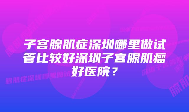 子宫腺肌症深圳哪里做试管比较好深圳子宫腺肌瘤好医院？