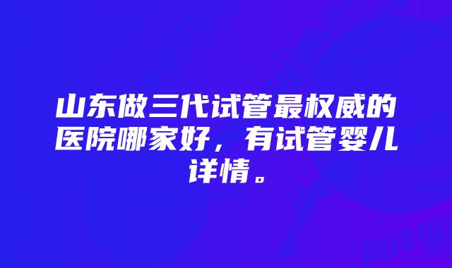 山东做三代试管最权威的医院哪家好，有试管婴儿详情。