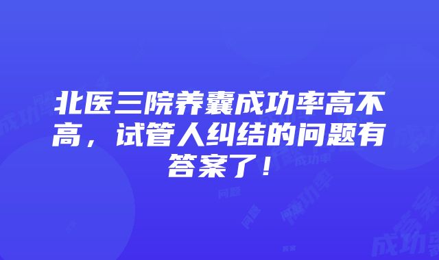 北医三院养囊成功率高不高，试管人纠结的问题有答案了！