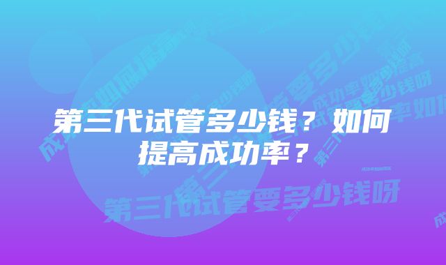 第三代试管多少钱？如何提高成功率？